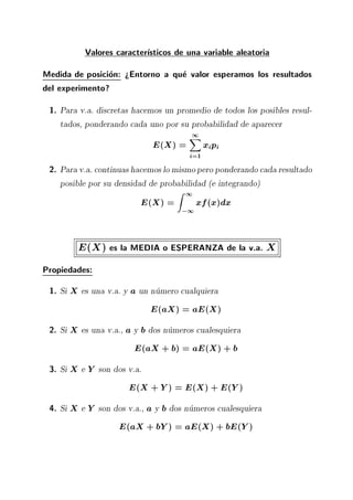 Valores caracter sticos de una variable aleatoria
Medida de posicion: >Entorno a que valor esperamos los resultados
del experimento?
1. Para v.a. discretas hacemos un promedio de todos los posibles resul-
tados, ponderando cada uno por su probabilidad de aparecer
E(X) =
1X
i=1
xipi
2. Para v.a. continuas hacemos lo mismopero ponderando cada resultado
posible por su densidad de probabilidad (e integrando)
E(X) =
Z 1
;1
xf(x)dx
E(X) es la MEDIA o ESPERANZA de la v.a. X
Propiedades:
1. Si X es una v.a. y a un numero cualquiera
E(aX) = aE(X)
2. Si X es una v.a., a y b dos numeros cualesquiera
E(aX + b) = aE(X) + b
3. Si X e Y son dos v.a.
E(X + Y) = E(X) + E(Y)
4. Si X e Y son dos v.a., a y b dos numeros cualesquiera
E(aX + bY) = aE(X) + bE(Y)
 