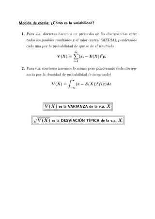 Medida de escala: >Como es la variabilidad?
1. Para v.a. discretas hacemos un promedio de las discrepancias entre
todos los posibles resultados y el valor central (MEDIA), ponderando
cada una por la probabilidad de que se de el resultado
V(X) =
1X
i=1
(xi ;E(X))2
pi
2. Para v.a. continuas hacemos lo mismo pero ponderando cada discrep-
ancia por la densidad de probabilidad (e integrando)
V(X) =
Z 1
;1
(x;E(X))2
f(x)dx
V(X) es la VARIANZA de la v.a. X
p
V(X) es la DESVIACION TIPICA de la v.a. X
 