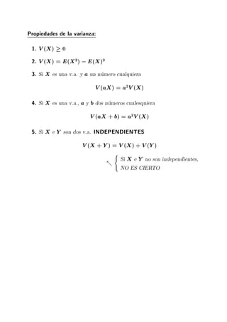 Propiedades de la varianza:
1. V(X) 0
2. V(X) = E(X2) ;E(X)2
3. Si X es una v.a. y a un numero cualquiera
V(aX) = a2V(X)
4. Si X es una v.a., a y b dos numeros cualesquiera
V(aX + b) = a2V(X)
5. Si X e Y son dos v.a. INDEPENDIENTES
V(X + Y) = V(X) + V(Y)
-
(
Si X e Y no son independientes,
NO ES CIERTO
 