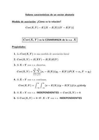 Valores caracter sticos de un vector aleatorio
Medida de asociacion: >Como es la relacion?
Cov(X Y) = E (X ;E(X))(Y ;E(Y))]
Cov(X Y) es la COVARIANZA de la v.a. X
Propiedades:
1. La Cov(X Y) es una medida de asociacion lineal
2. Cov(X Y) = E(XY) ;E(X)E(Y)
3. Si X e Y son v.a. discretas,
Cov(X Y) =
1X
i=1
1X
j=i
(xi ;E(X))(yj ;E(Y))P(X = xi Y = yj)
4. Si X e Y son v.a. continuas,
Cov(X Y) =
Z 1
;1
Z 1
;1
(x;E(X))(y ;E(Y))f(x y)dxdy
5. Si X e Y son v.a. INDEPENDIENTES ) Cov(X Y) = 0
6. Si Cov(X Y) = 0 X e Y son v.a. INDEPENDIENTES
 