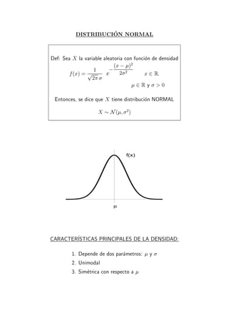 DISTRIBUCION NORMAL
Def: Sea X la variable aleatoria con funcion de densidad
f(x) = 1p
2
e
;(x ; )2
2 2
x 2 R:
2 R y > 0
Entonces, se dice que X tiene distribucion NORMAL
X N( 2
)
f(x)
µ
CARACTERISTICAS PRINCIPALES DE LA DENSIDAD:
1. Depende de dos parametros: y
2. Unimodal
3. Simetrica con respecto a
 