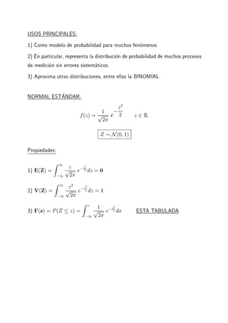 USOS PRINCIPALES:
1) Como modelo de probabilidad para muchos fenomenos
2) En particular, representa la distribucion de probabilidad de muchos procesos
de medicion sin errores sistematicos.
3) Aproxima otras distribuciones, entre ellas la BINOMIAL.
NORMAL ESTANDAR:
f(z) = 1p
2
e
;z2
2 z 2 R:
Z N(0 1)
Propiedades:
1) E(Z) =
Z 1
;1
z
p
2
e;z2
2 dz = 0
2) V(Z) =
Z 1
;1
z2
p
2
e;z2
2 dz = 1
3) F(z) = P(Z z) =
Z z
;1
1p
2
e;x2
2 dx ESTA TABULADA
 