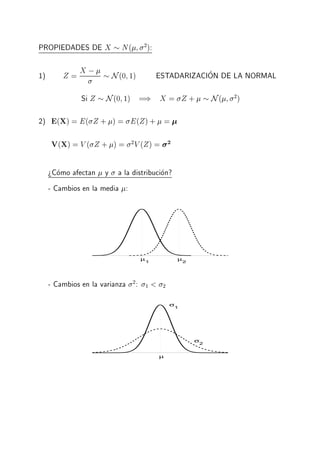 PROPIEDADES DE X N( 2
):
1) Z = X ; N(0 1) ESTADARIZACION DE LA NORMAL
Si Z N(0 1) =) X = Z + N( 2
)
2) E(X) = E( Z + ) = E(Z)+ =
V(X) = V ( Z + ) = 2
V (Z) = 2
>Como afectan y a la distribucion?
- Cambios en la media :
µ1
µ2
- Cambios en la varianza 2
: 1 < 2
µ
σ
1
σ
2
 