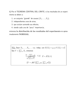 6) Por el TEOREMA CENTRAL DEL LIMITE, si los resultados de un experi-
mento se deben a:
1. un conjunto grande" de causas (X1 ::: Xn),
2. independientes unas de otras,
3. que actuan sumando sus efectos,
4. siendo cada una de poca" importancia,
entonces la distribucion de los resultados del experimento es aprox-
imadamente NORMAL.
TCL: Sean X1 ::: Xn ::: v.a. indep. con E(Xi) = i y V (Xi) = 2
i .
Sea Y =
Pn
i=1 Xi, entonces
Y ;Pn
i=1 i
pPn
i=1
2
i
n!1
;! Z N(0 1)
;
Y AN
;Pn
i=1 i
Pn
i=1
2
i
 