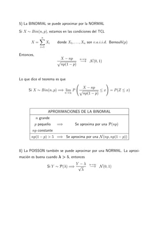 5) La BINOMIAL se puede aproximar por la NORMAL
Si X Bin(n p), estamos en las condiciones del TCL
X =
nX
i=1
Xi donde X1 ::: Xn son v:a:i:i:d: Bernoulli(p)
Entonces,
X ;np
p
np(1 ;p)
n!1
;! N(0 1)
Lo que dice el teorema es que
Si X Bin(n p) =) limn!1
P
X ;np
p
np(1 ;p)
x
!
= P(Z x)
APROXIMACIONES DE LA BINOMIAL
n grande
p peque~no =) Se aproxima por una P(np)
np constante
np(1 ;p) > 5 =) Se aproxima por una N(np np(1;p))
8) La POISSON tambien se puede aproximar por una NORMAL. La aproxi-
macion es buena cuando > 5, entonces
Si Y P( ) =) Y ;p n!1
;! N(0 1)
 