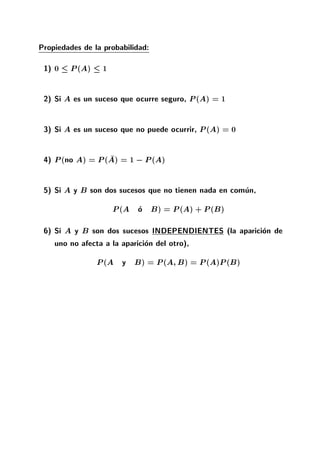Propiedades de la probabilidad:
1) 0 P(A) 1
2) Si A es un suceso que ocurre seguro, P(A) = 1
3) Si A es un suceso que no puede ocurrir, P(A) = 0
4) P(no A) = P(A) = 1 ;P(A)
5) Si A y B son dos sucesos que no tienen nada en comun,
P(A o B) = P(A) + P(B)
6) Si A y B son dos sucesos INDEPENDIENTES (la aparicion de
uno no afecta a la aparicion del otro),
P(A y B) = P(A B) = P(A)P(B)
 