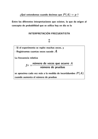 >Que entendemos cuando decimos que P(A) = p ?
Entre las diferentes interpretaciones que existen, la que da origen al
concepto de probabilidad que se utiliza hoy en d a es la
INTERPRETACION FRECUENTISTA
l
- Si el experimento se repite muchas veces, y
- Registramos cuantas veces sucede A
La frecuencia relativa
fr =numero de veces que ocurre A
numero de pruebas
se aproxima cada vez mas a la medida de incertidumbre P(A)
cuando aumenta el numero de pruebas
 