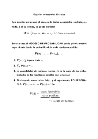 Espacios muestrales discretos
Son aquellos en los que el numero de todos los posibles resultados es
nito, o si es in nito, se puede numerar
= fa1 ::: an :::g - Espacio muestral
En este caso el MODELO DE PROBABILIDAD queda perfectamente
especi cado dando la probabilidad de cada resultado posible:
P(a1) ::: P(an) :::
1. P(an) 0 para todo an
2.
P
n P(an) = 1
3. La probabilidad de cualquier suceso A es la suma de las proba-
bilidades de los resultados posibles que lo forman
4. Si el espacio muestral es nito, y el experimento EQUIPROBA-
BLE: P(a1) = = P(an) = 1=n
P(A) =
casos favorables
casos posibles| {z }
,!Regla de Laplace
 