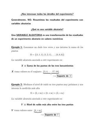>Nos interesan todos los detalles del experimento?
Generalmente, NO. Resumimos los resultados del experimento con
variables aleatorias
>Que es una variable aleatoria?
Una VARIABLE ALEATORIA es una transformacion de los resultados
de un experimento aleatorio en valores numericos
Ejemplo 1: Lanzamos un dado tres veces y nos interesa la suma de los
puntos
= f(1 1 1) (1 2 1) ::: (6 6 6)g
La variable aleatoria asociada a este experimento es:
X Suma de los puntos de los tres lanzamientos
X toma valores en el conjunto f3 4 ::: 17 18g| {z }
,! Soporte de X
Ejemplo 2: Medimos el nivel de ruido en tres puntos muy proximos y nos
interesa la medicion mas alta
= (0 +1) (0 +1) (0 +1)
La variable aleatoria asociada a este experimento es:
Y Nivel de ruido mas alto entre los tres puntos
Y toma valores entre (0 +1)| {z }
,! Soporte de Y
 