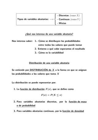 Tipos de variables aleatorias: ;!
8
>><
>>:
- Discretas (como X)
- Continuas (como Y )
- Mixtas
>Que nos interesa de una variable aleatoria?
Nos interesa saber: 1.- Como se distribuyen las probabilidades
entre todos los valores que puede tomar
2. Entorno a que valor esperamos el resultado
3.- Como es la variabilidad
Distribucion de una variable aleatoria
Se entiende por DISTRIBUCION de X a la forma en que se asignan
las probabilidades a los valores que toma X
La distribucion se puede representar por:
1. La funcion de distribucion F(x), que se de ne como
F(x) = P(X x)
2. Para variables aleatorias discretas, por la funcion de masa
o de probabilidad
3. Para variables aleatorias continuas, por la funcion de densidad
 