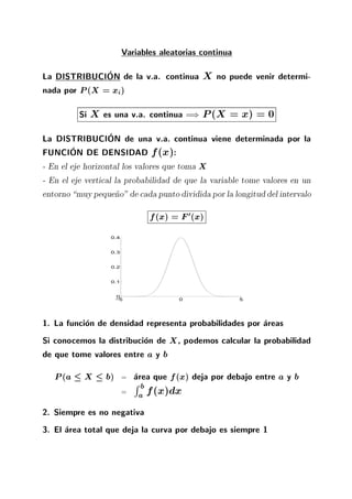 Variables aleatorias continua
La DISTRIBUCION de la v.a. continua X no puede venir determi-
nada por P(X = xi)
Si X es una v.a. continua =) P(X = x) = 0
La DISTRIBUCION de una v.a. continua viene determinada por la
FUNCION DE DENSIDAD f(x):
- En el eje horizontal los valores que toma X
- En el eje vertical la probabilidad de que la variable tome valores en un
entorno muypeque~no" de cada punto dividida por la longituddel intervalo
f(x) = F0(x)
−5 0 5
0
0.1
0.2
0.3
0.4
1. La funcion de densidad representa probabilidades por areas
Si conocemos la distribucion de X, podemos calcular la probabilidad
de que tome valores entre a y b
P(a X b) = area que f(x) deja por debajo entre a y b
=
R b
a f(x)dx
2. Siempre es no negativa
3. El area total que deja la curva por debajo es siempre 1
 