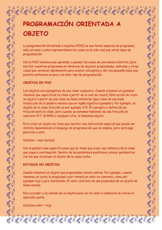 PROGRAMACIÓN ORIENTADA A
OBJETO
La programación Orientada a objetos (POO) es una forma especial de programar,
más cercana a como expresaríamos las cosas en la vida real que otros tipos de
programación.
Con la POO tenemos que aprender a pensar las cosas de una manera distinta, para
escribir nuestros programas en términos de objetos, propiedades, métodos y otras
cosas que veremos rápidamente para aclarar conceptos y dar una pequeña base que
permita soltarnos un poco con este tipo de programación.
OBJETOS EN POO
Los objetos son ejemplares de una clase cualquiera. Cuando creamos un ejemplar
tenemos que especificar la clase a partir de la cual se creará. Esta acción de crear
un objeto a partir de una clase se llama instanciar (que viene de una mala
traducción de la palabra instace que en inglés significa ejemplar). Por ejemplo, un
objeto de la clase fracción es por ejemplo 3/5. El concepto o definición de
fracción sería la clase, pero cuando ya estamos hablando de una fracción en
concreto 4/7, 8/1000 o cualquier otra, la llamamos objeto.
Para crear un objeto se tiene que escribir una instrucción especial que puede ser
distinta dependiendo el lenguaje de programación que se emplee, pero será algo
parecido a esto.
miCoche = new Coche()
Con la palabra new especificamos que se tiene que crear una instancia de la clase
que sigue a continuación. Dentro de los paréntesis podríamos colocar parámetros
con los que inicializar el objeto de la clase coche.
ESTADOS EN OBJETOS
Cuando tenemos un objeto sus propiedades toman valores. Por ejemplo, cuando
tenemos un coche la propiedad color tomará un valor en concreto, como por
ejemplo rojo o gris metalizado. El valor concreto de una propiedad de un objeto se
llama estado.
Para acceder a un estado de un objeto para ver su valor o cambiarlo se utiliza el
operador punto.
miCoche.color = rojo
 