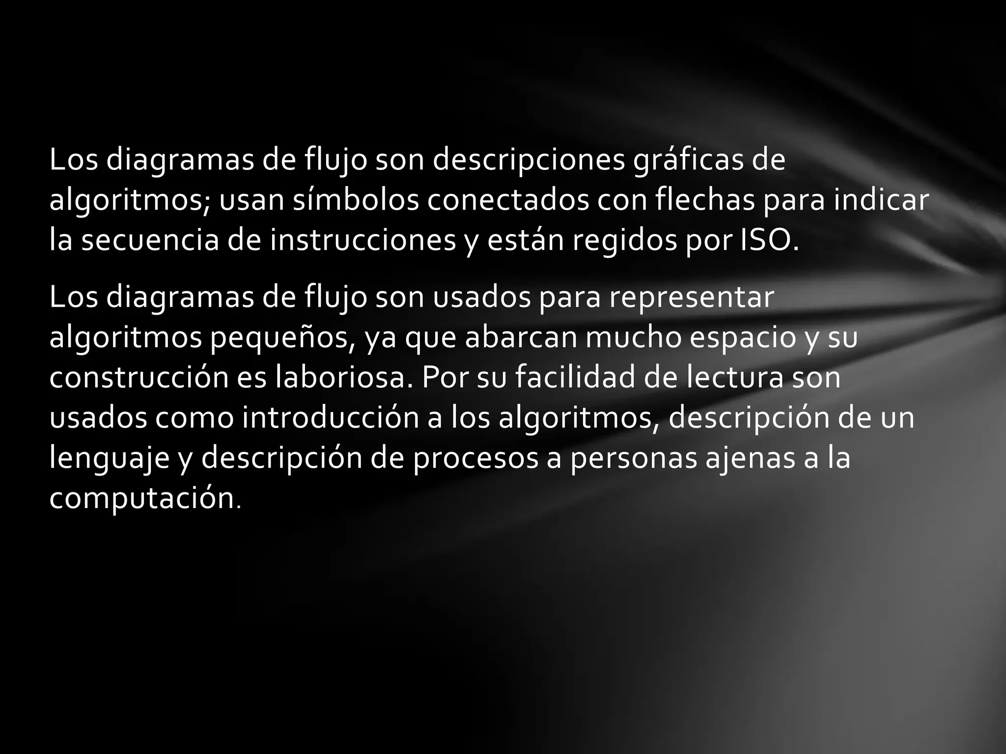 Los diagramas de flujo son descripciones gráficas de
algoritmos; usan símbolos conectados con flechas para indicar
la secuencia de instrucciones y están regidos por ISO.
Los diagramas de flujo son usados para representar
algoritmos pequeños, ya que abarcan mucho espacio y su
construcción es laboriosa. Por su facilidad de lectura son
usados como introducción a los algoritmos, descripción de un
lenguaje y descripción de procesos a personas ajenas a la
computación.
 