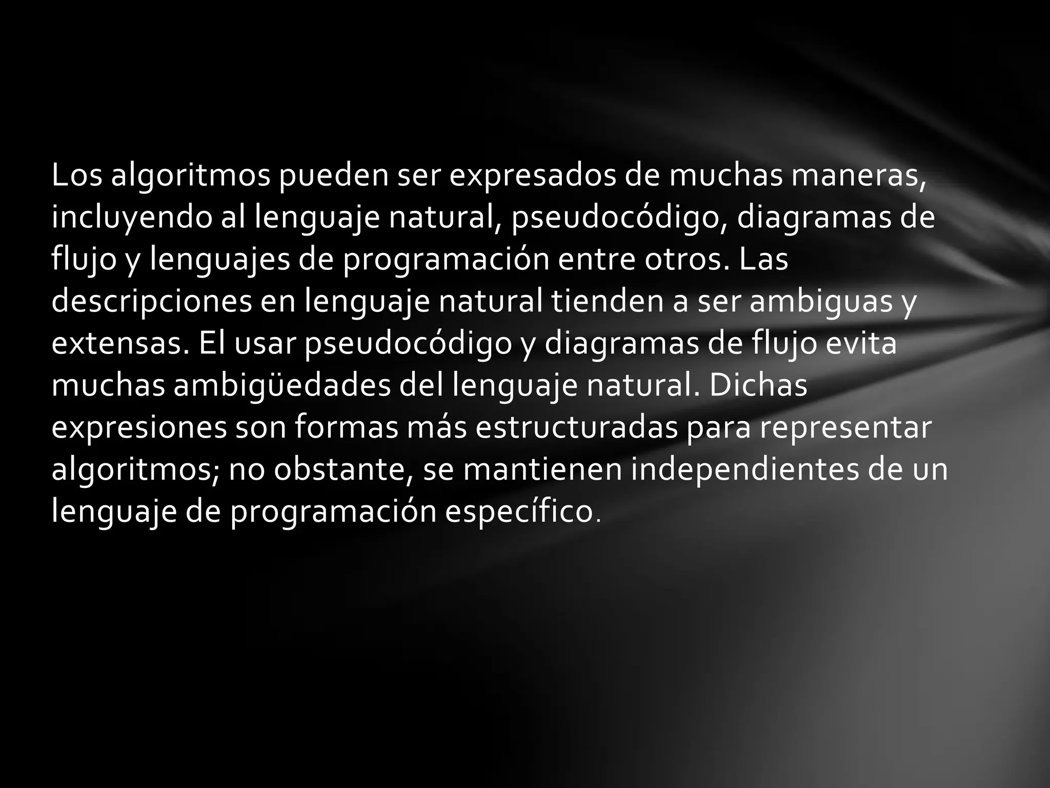 Los algoritmos pueden ser expresados de muchas maneras,
incluyendo al lenguaje natural, pseudocódigo, diagramas de
flujo y lenguajes de programación entre otros. Las
descripciones en lenguaje natural tienden a ser ambiguas y
extensas. El usar pseudocódigo y diagramas de flujo evita
muchas ambigüedades del lenguaje natural. Dichas
expresiones son formas más estructuradas para representar
algoritmos; no obstante, se mantienen independientes de un
lenguaje de programación específico.
 