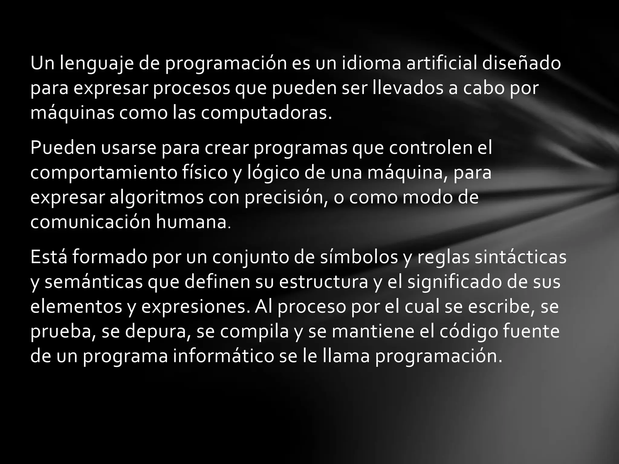 Un lenguaje de programación es un idioma artificial diseñado
para expresar procesos que pueden ser llevados a cabo por
máquinas como las computadoras.
Pueden usarse para crear programas que controlen el
comportamiento físico y lógico de una máquina, para
expresar algoritmos con precisión, o como modo de
comunicación humana.
Está formado por un conjunto de símbolos y reglas sintácticas
y semánticas que definen su estructura y el significado de sus
elementos y expresiones. Al proceso por el cual se escribe, se
prueba, se depura, se compila y se mantiene el código fuente
de un programa informático se le llama programación.
 