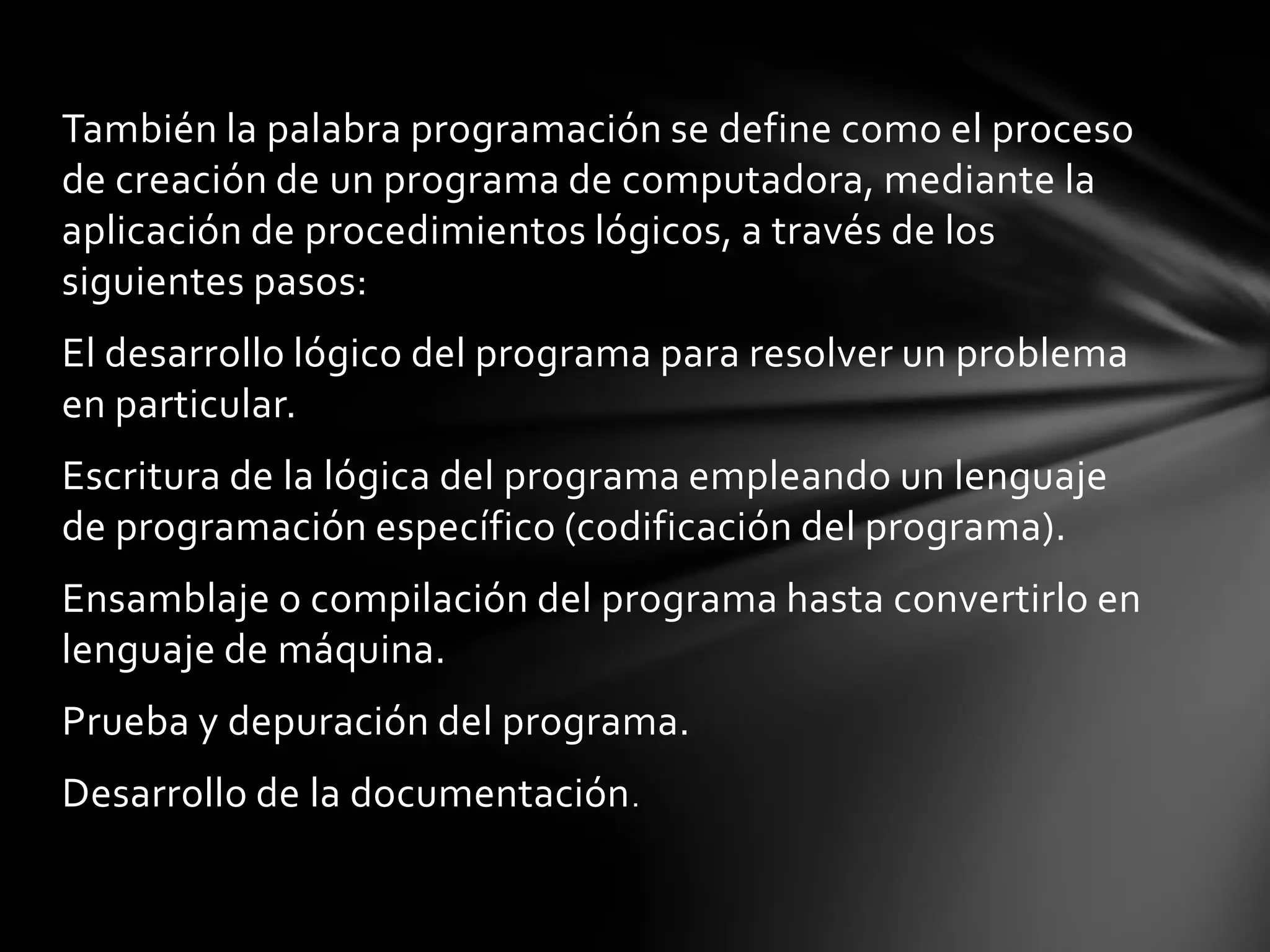 También la palabra programación se define como el proceso
de creación de un programa de computadora, mediante la
aplicación de procedimientos lógicos, a través de los
siguientes pasos:
El desarrollo lógico del programa para resolver un problema
en particular.
Escritura de la lógica del programa empleando un lenguaje
de programación específico (codificación del programa).
Ensamblaje o compilación del programa hasta convertirlo en
lenguaje de máquina.
Prueba y depuración del programa.
Desarrollo de la documentación.
 