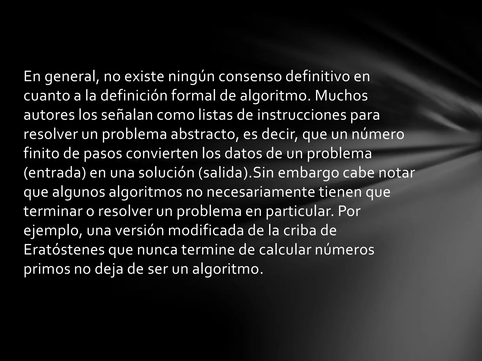En general, no existe ningún consenso definitivo en
cuanto a la definición formal de algoritmo. Muchos
autores los señalan como listas de instrucciones para
resolver un problema abstracto, es decir, que un número
finito de pasos convierten los datos de un problema
(entrada) en una solución (salida).Sin embargo cabe notar
que algunos algoritmos no necesariamente tienen que
terminar o resolver un problema en particular. Por
ejemplo, una versión modificada de la criba de
Eratóstenes que nunca termine de calcular números
primos no deja de ser un algoritmo.
 