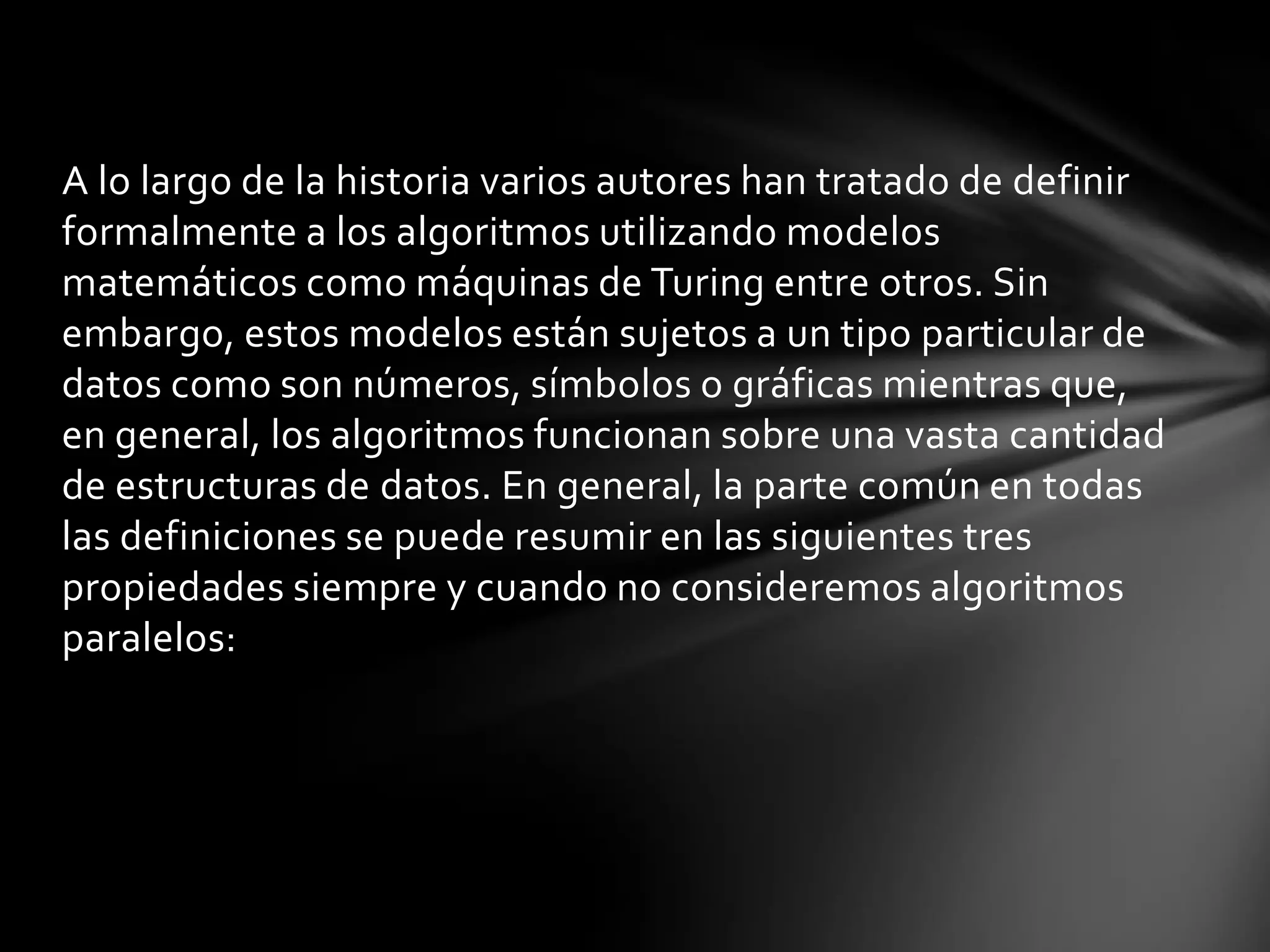 A lo largo de la historia varios autores han tratado de definir
formalmente a los algoritmos utilizando modelos
matemáticos como máquinas de Turing entre otros. Sin
embargo, estos modelos están sujetos a un tipo particular de
datos como son números, símbolos o gráficas mientras que,
en general, los algoritmos funcionan sobre una vasta cantidad
de estructuras de datos. En general, la parte común en todas
las definiciones se puede resumir en las siguientes tres
propiedades siempre y cuando no consideremos algoritmos
paralelos:
 