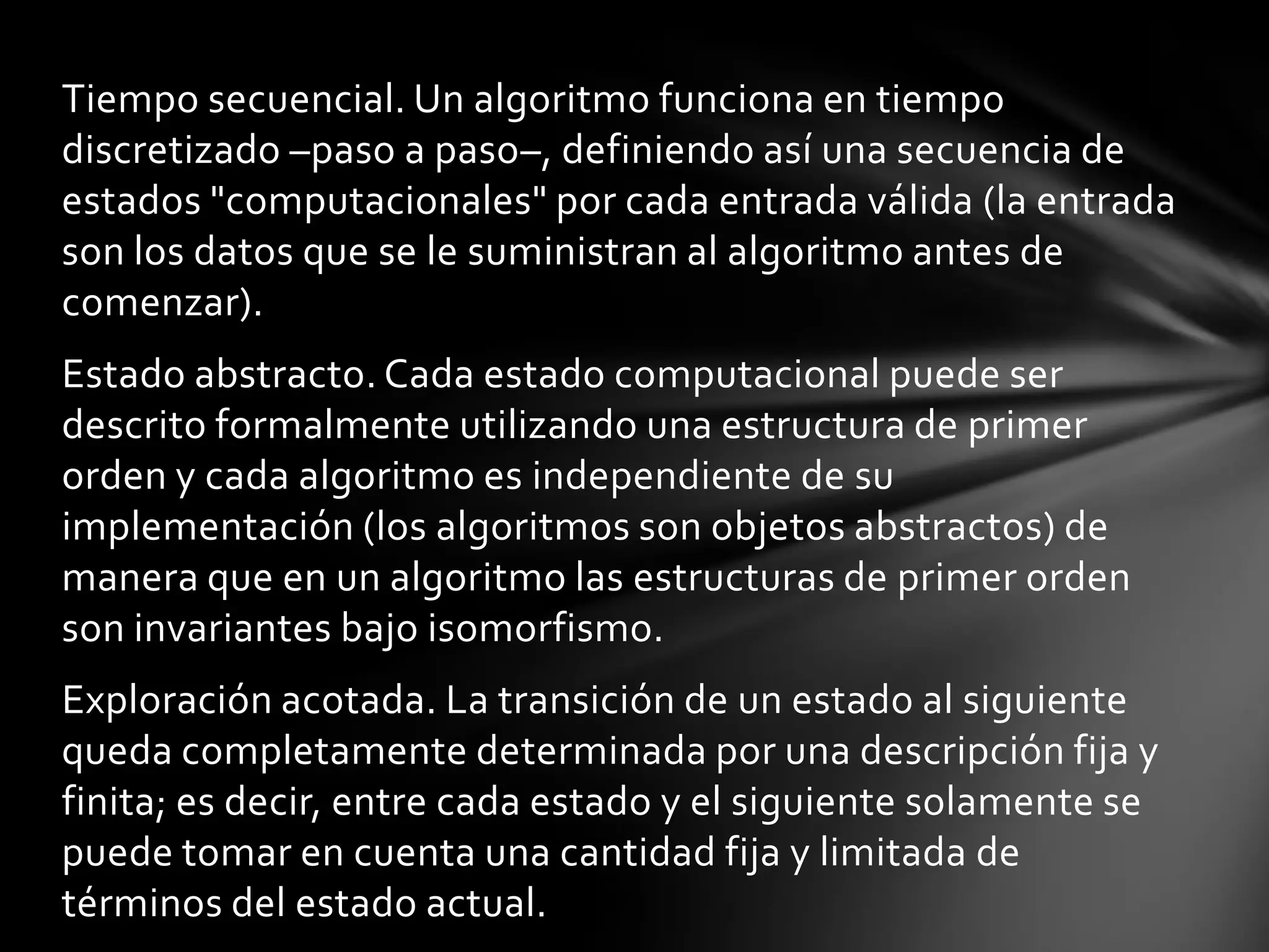 Tiempo secuencial. Un algoritmo funciona en tiempo
discretizado –paso a paso–, definiendo así una secuencia de
estados "computacionales" por cada entrada válida (la entrada
son los datos que se le suministran al algoritmo antes de
comenzar).
Estado abstracto. Cada estado computacional puede ser
descrito formalmente utilizando una estructura de primer
orden y cada algoritmo es independiente de su
implementación (los algoritmos son objetos abstractos) de
manera que en un algoritmo las estructuras de primer orden
son invariantes bajo isomorfismo.
Exploración acotada. La transición de un estado al siguiente
queda completamente determinada por una descripción fija y
finita; es decir, entre cada estado y el siguiente solamente se
puede tomar en cuenta una cantidad fija y limitada de
términos del estado actual.
 