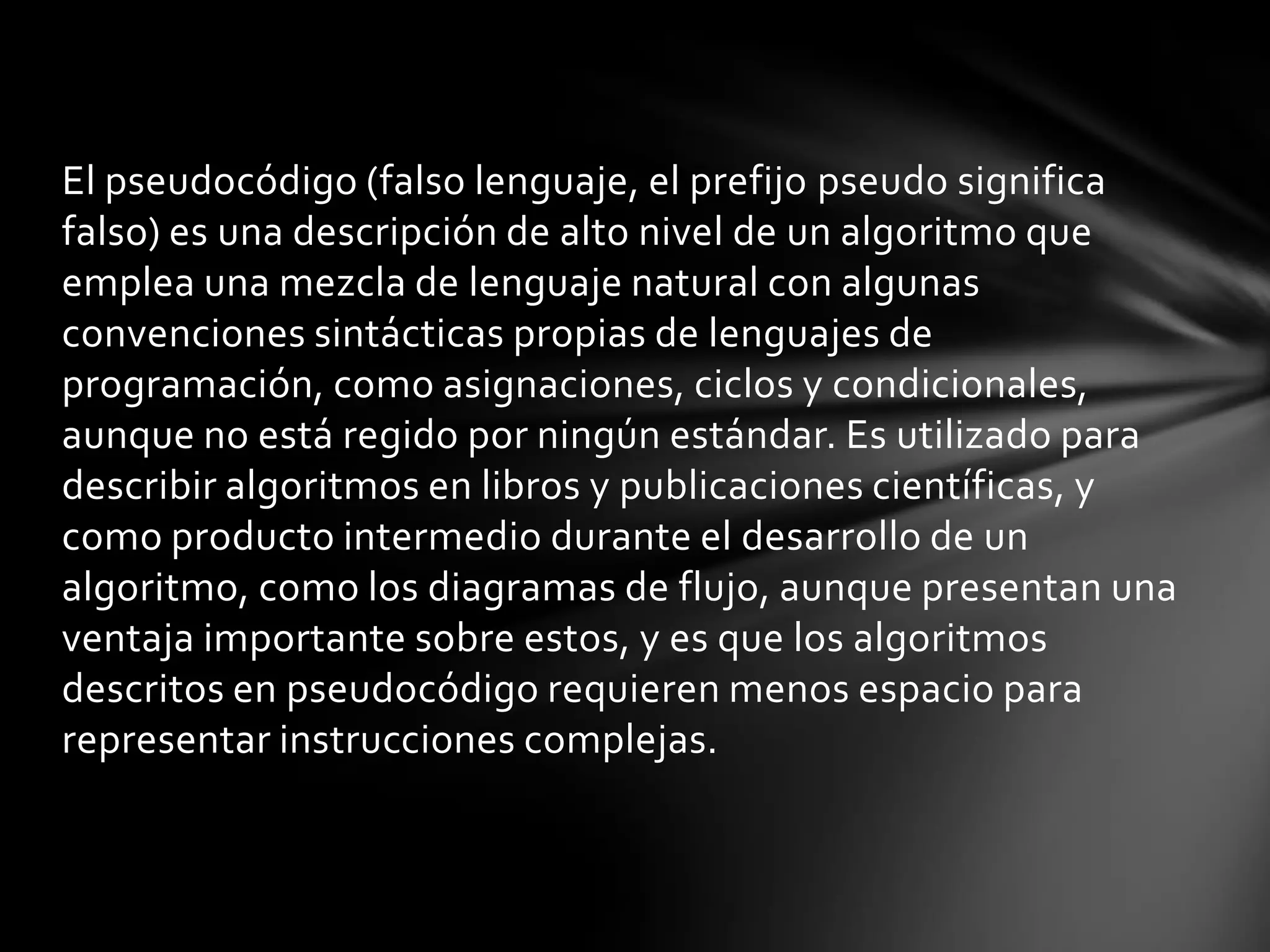 El pseudocódigo (falso lenguaje, el prefijo pseudo significa
falso) es una descripción de alto nivel de un algoritmo que
emplea una mezcla de lenguaje natural con algunas
convenciones sintácticas propias de lenguajes de
programación, como asignaciones, ciclos y condicionales,
aunque no está regido por ningún estándar. Es utilizado para
describir algoritmos en libros y publicaciones científicas, y
como producto intermedio durante el desarrollo de un
algoritmo, como los diagramas de flujo, aunque presentan una
ventaja importante sobre estos, y es que los algoritmos
descritos en pseudocódigo requieren menos espacio para
representar instrucciones complejas.
 