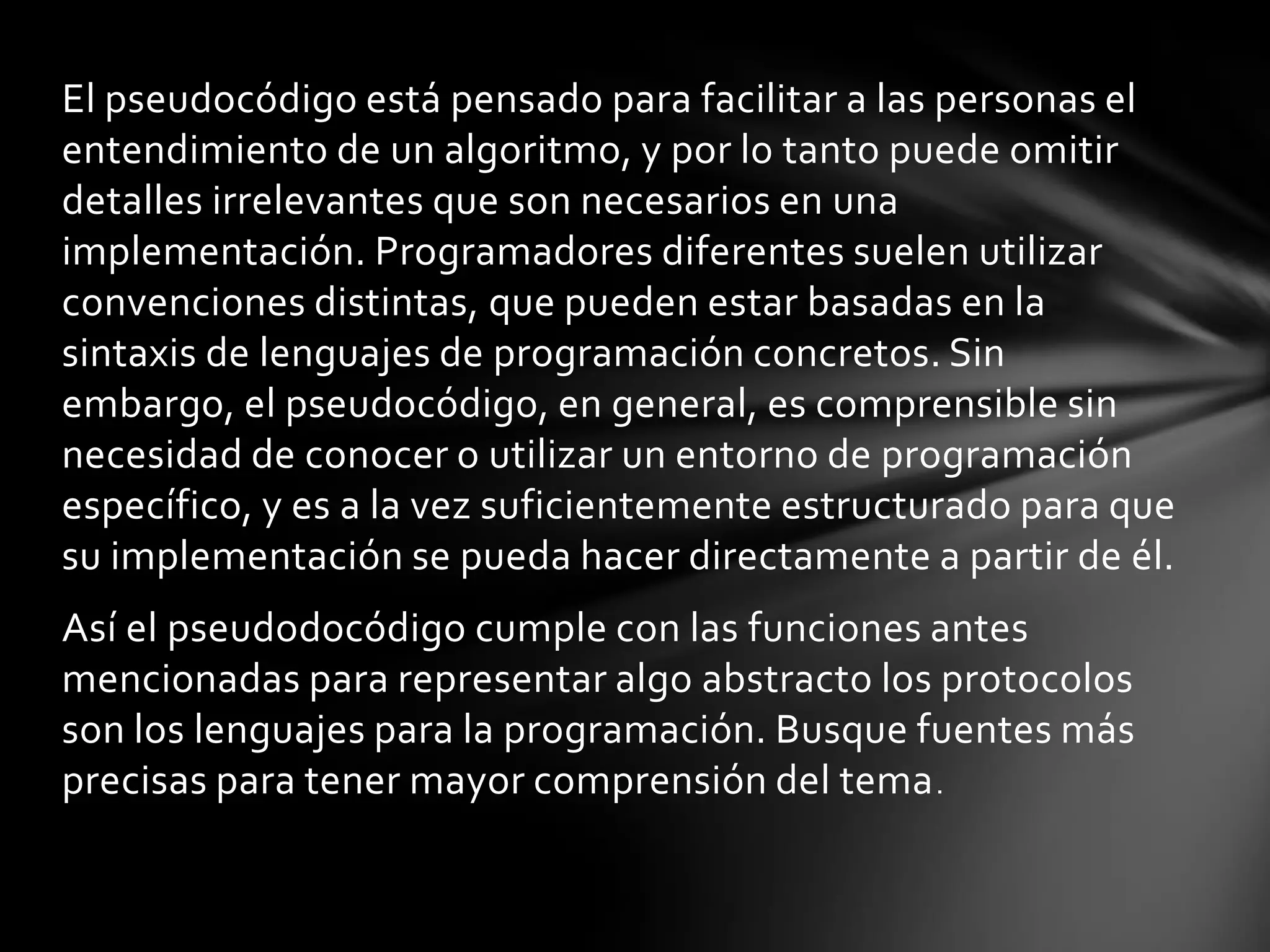 El pseudocódigo está pensado para facilitar a las personas el
entendimiento de un algoritmo, y por lo tanto puede omitir
detalles irrelevantes que son necesarios en una
implementación. Programadores diferentes suelen utilizar
convenciones distintas, que pueden estar basadas en la
sintaxis de lenguajes de programación concretos. Sin
embargo, el pseudocódigo, en general, es comprensible sin
necesidad de conocer o utilizar un entorno de programación
específico, y es a la vez suficientemente estructurado para que
su implementación se pueda hacer directamente a partir de él.
Así el pseudodocódigo cumple con las funciones antes
mencionadas para representar algo abstracto los protocolos
son los lenguajes para la programación. Busque fuentes más
precisas para tener mayor comprensión del tema.
 