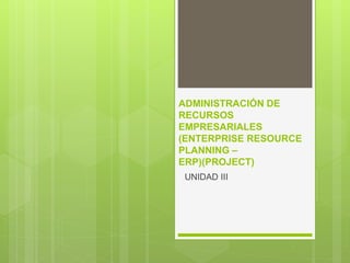 ADMINISTRACIÓN DE
RECURSOS
EMPRESARIALES
(ENTERPRISE RESOURCE
PLANNING –
ERP)(PROJECT)
UNIDAD III
 