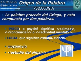 La palabra procede del Griego, y esta compuesta por dos palabras: ψυχολογία <estudio del alma>> PSICOLOGIA Origen de la Palabra PSICO : o psyché significa <<alma>>, <<conciencia>> o <<actividad mental>>. LOGIA : que significa estudio, ciencia.   PSICOLOGIA PSICOLOGIA 5º SEMESTRE  PREP  Liceo Universitario Guadalupe 