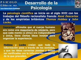PSICOLOGIA La  psicología científica  se inicia en el siglo XVII con los trabajos del filósofo racionalista francés  René Descartes  y de los empiristas británicos  Thomas Hobbes  y  John Locke .  Descartes   afirmaba que el cuerpo humano era como una  maquinaria de relojería , pero que cada mente (o alma) era independiente y única, tiene ciertas ideas innatas para organizar la experiencia.  Hobbes   y   Locke   creían que toda la información pasa a través de los sentidos, y que las ideas correctas pueden y deben ser verificadas con la información sensorial de la que proceden. Desarrollo de la Psicología PSICOLOGIA 5º SEMESTRE  PREP  Liceo Universitario Guadalupe 