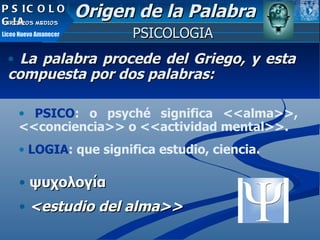 La palabra procede del Griego, y esta compuesta por dos palabras: ψυχολογία <estudio del alma>> PSICOLOGIA Origen de la Palabra PSICO : o psyché significa <<alma>>, <<conciencia>> o <<actividad mental>>. LOGIA : que significa estudio, ciencia.   PSICOLOGIA TERCEROS MEDIOS Liceo Nuevo Amanecer 