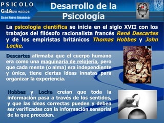 PSICOLOGIA TERCEROS MEDIOS Liceo Nuevo Amanecer La  psicología científica  se inicia en el siglo XVII con los trabajos del filósofo racionalista francés  René Descartes  y de los empiristas británicos  Thomas Hobbes  y  John Locke .  Descartes   afirmaba que el cuerpo humano era como una  maquinaria de relojería , pero que cada mente (o alma) era independiente y única, tiene ciertas ideas innatas para organizar la experiencia.  Hobbes   y   Locke   creían que toda la información pasa a través de los sentidos, y que las ideas correctas pueden y deben ser verificadas con la información sensorial de la que proceden. Desarrollo de la Psicología 