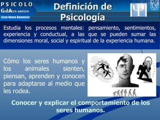 PSICOLOGIA TERCEROS MEDIOS Liceo Nuevo Amanecer Estudia los procesos mentales: pensamiento, sentimientos, experiencia y conductual, a las que se pueden sumar las dimensiones moral, social y espiritual de la experiencia humana. Cómo los seres humanos y los animales sienten, piensan, aprenden y conocen para adaptarse al medio que les rodea.  Conocer y explicar el comportamiento de los seres humanos. Definición de Psicología 
