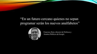 “En un futuro cercano quienes no sepan
programar serán los nuevos analfabetos”
Francisco Ruiz, director de Políticas y
Asuntos Públicos de Google.
 