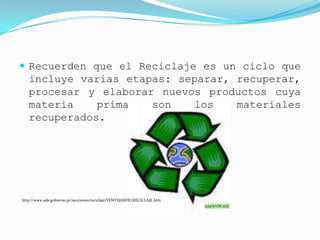  Recuerden que el Reciclaje es un ciclo que
   incluye varias etapas: separar, recuperar,
   procesar y elaborar nuevos productos cuya
   materia    prima   son    los   materiales
   recuperados.




http://www.ads.gobierno.pr/secciones/reciclaje/VENTAJASDELRECICLAJE.htm
 