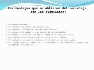 las ventajas que se obtienen del reciclaje
                son las siguientes:


   Se ahorra energía.
   Se reducen los costos de recolección.
   Se reduce el volumen de los residuos sólidos.
   Se conserva el ambiente y se reduce la contaminación.
   Se alarga la vida útil de los sistemas de relleno sanitario.
   Hay remuneración económica en la venta de reciclables.
   Se protegen los recursos naturales renovables y no renovables.
   Se ahorra materia prima en la manufactura de productos nuevos    con
    materiales reciclables.
 