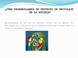 ¿CÓMO DESARROLLAMOS UN PROYECTO DE RECICLAJE
                EN LA ESCUELA?


Aproximadamente   el   80%   de   los   residuos   sólidos   que   se   generan   son
reciclables. En el desarrollo de un Programa de Reciclaje se deben tomar en
cuenta los siguientes aspectos:
 