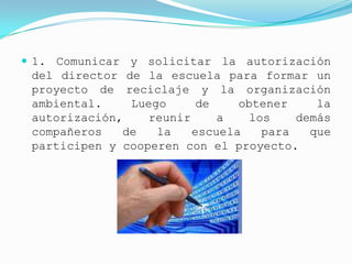  1. Comunicar y solicitar la autorización
 del director de la escuela para formar un
 proyecto de reciclaje y la organización
 ambiental.    Luego      de    obtener    la
 autorización,    reunir     a   los    demás
 compañeros   de   la    escuela   para   que
 participen y cooperen con el proyecto.
 