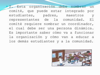  2. Esta organización debe nombrar un
 comité, que puede estar integrado por
 estudiantes,    padres,   maestros    y
 representantes de la comunidad. El
 comité requiere nombrar un coordinador,
 el cual debe ser una persona dinámica.
 Es importante saber cómo va a funcionar
 la organización y cómo van a educar a
 los demás estudiantes y a la comunidad.
 