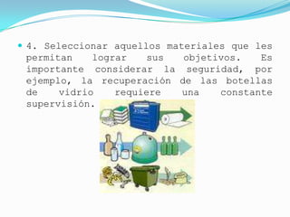  4. Seleccionar aquellos materiales que les
 permitan    lograr   sus  objetivos.   Es
 importante considerar la seguridad, por
 ejemplo, la recuperación de las botellas
 de    vidrio    requiere una    constante
 supervisión.
 