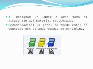  5.  Designar un lugar o área para el
  almacenaje del material recuperado.
 Recomendación: El papel no puede estar en
  contacto con el agua porque se contamina.
 
