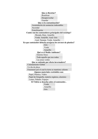 Que es Reciclar?
                       . Reutilizar
                       . Desaprovechar
                       . Guardar
                   Que es la contaminación?
         . Acumulación de sustancias indeseables
         . Suciedad
         . Esterilización
   Cuales son los contenedores principales del reciclaje?
             . Morado, Rojo. Amarillo
             . Verde. Amarillo. Azul. Gris
             . Azul. Naranja. Verde. Amarillo
En que contenedor deberia arrojarse los envases de plastico?
                          . Gris
                          . Verde
                          . Amarillo
                  Qué es el Medio Ambiente?
               . Entorno fisico
               . Todo aquello que nos rodea
               . Las areas verdes
           Que se entiende por efecto invernadero?
   . Calentamiento Global
   . Un dia de playa
   . Fenomeno por el cual la tierra se mantiene caliente
             Algunos materiales reciclables son:
     . Papel, Plastico, Vidrio
     . Papel de fotografia, materia orgánica, aluminio
     . Lentes, Pañales. Espejos
         El Vidrio se desecha sobre el contenedor..
                          . Verde
                          . Amarillo
                          . Gris
 