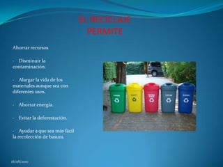 EL RECICLAJE PERMITEAhorrar recursos ·    Disminuir la contaminación. ·    Alargar la vida de los materiales aunque sea con diferentes usos. ·    Ahorrar energía. ·    Evitar la deforestación. ·    Ayudar a que sea más fácil la recolección de basura. 18/08/2010