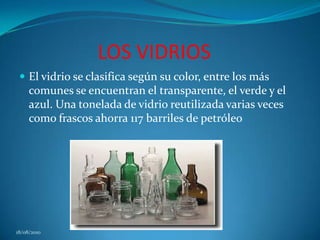 LOS VIDRIOSEl vidrio se clasifica según su color, entre los más comunes se encuentran el transparente, el verde y el azul. Una tonelada de vidrio reutilizada varias veces como frascos ahorra 117 barriles de petróleo18/08/2010