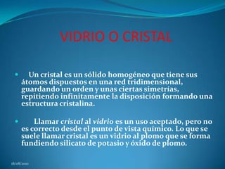 VIDRIO O CRISTAL     Un cristal es un sólido homogéneo que tiene sus átomos dispuestos en una red tridimensional, guardando un orden y unas ciertas simetrías, repitiendo infinitamente la disposición formando una estructura cristalina.        Llamar cristal al vidrio es un uso aceptado, pero no es correcto desde el punto de vista químico. Lo que se suele llamar cristal es un vidrio al plomo que se forma fundiendo silicato de potasio y óxido de plomo. 18/08/2010