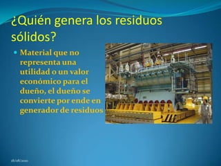 ¿Quién genera los residuos sólidos? Material que no representa una utilidad o un valor económico para el dueño, el dueño se convierte por ende en generador de residuos18/08/2010