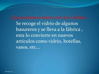 Que podemos hacer con los vidrios: Se recoge el vidrio de algunos basureros y se lleva a la fábrica , esta lo convierte en nuevos artículos como vidrio, botellas, vasos, etc...18/08/2010