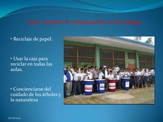            Como  prevenir la contaminación en los colegios• Reciclaje de papel.• Usar la caja para reciclar en todas las aulas.• Concienciarse del cuidado de los árboles y la naturaleza18/08/2010
