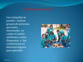 Campañas para reciclar Las campañas se pueden  realizar grupos de personas que estén interesadas  en cuidar el medio ambiente y estén dispuestas  a  dar conferencias en distintos lugares para aprender18/08/2010