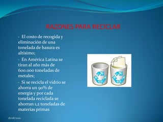 RAZONES PARA RECICLAR·  El costo de recogida y eliminación de una tonelada de basura es altísimo; ·  En América Latina se tiran al año más de 600.000 toneladas de metales; ·  Si se recicla el vidrio se ahorra un 90% de energía y por cada tonelada reciclada se ahorran 1,2 toneladas de materias primas18/08/2010