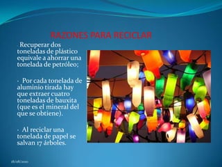 RAZONES PARA RECICLAR·  Recuperar dos toneladas de plástico equivale a ahorrar una tonelada de petróleo; ·  Por cada tonelada de aluminio tirada hay que extraer cuatro toneladas de bauxita (que es el mineral del que se obtiene). ·  Al reciclar una tonelada de papel se salvan 17 árboles. 18/08/2010