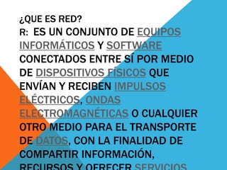 ¿QUE ES RED?
R: ES UN CONJUNTO DE EQUIPOS
INFORMÁTICOS Y SOFTWARE
CONECTADOS ENTRE SÍ POR MEDIO
DE DISPOSITIVOS FÍSICOS QUE
ENVÍAN Y RECIBEN IMPULSOS
ELÉCTRICOS, ONDAS
ELECTROMAGNÉTICAS O CUALQUIER
OTRO MEDIO PARA EL TRANSPORTE
DE DATOS, CON LA FINALIDAD DE
COMPARTIR INFORMACIÓN,
 